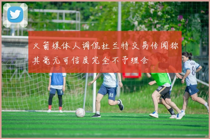 火箭媒体人调侃杜兰特交易传闻称其毫无可信度完全不予理会